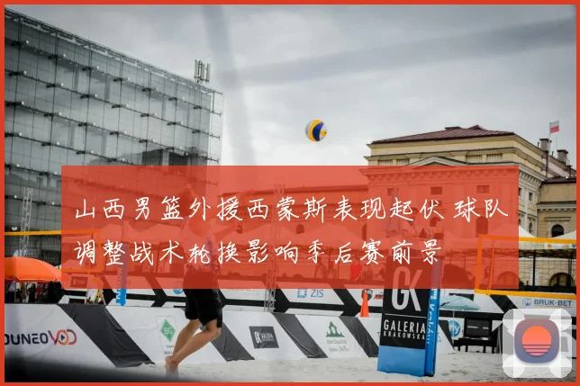 山西男篮外援西蒙斯表现起伏 球队调整战术轮换影响季后赛前景