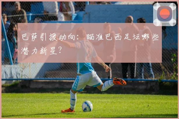 巴萨引援动向：瞄准巴西足坛哪些潜力新星？