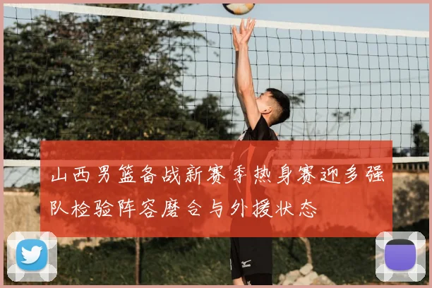 山西男篮备战新赛季热身赛迎多强队检验阵容磨合与外援状态