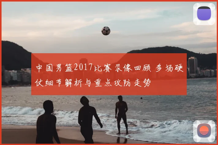 中国男篮2017比赛录像回顾 多场硬仗细节解析与重点攻防走势