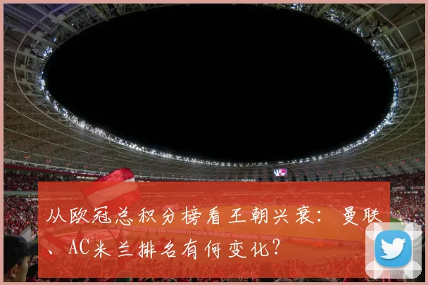 从欧冠总积分榜看王朝兴衰：曼联、AC米兰排名有何变化？