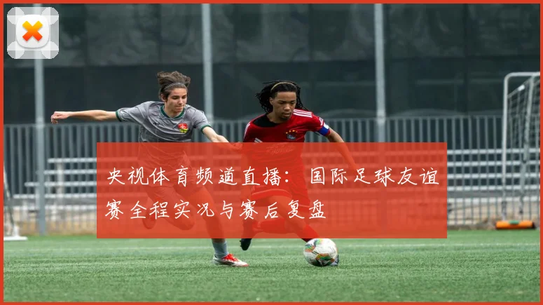 央视体育频道直播：国际足球友谊赛全程实况与赛后复盘