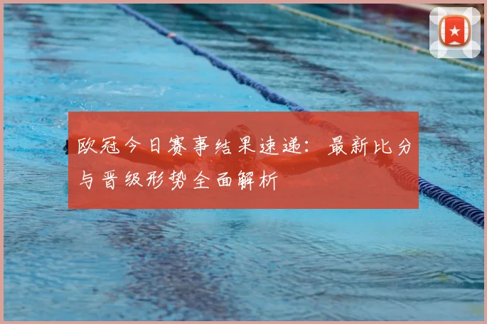 欧冠今日赛事结果速递：最新比分与晋级形势全面解析