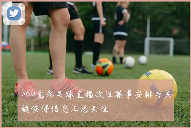 360竞彩足球直播投注赛事安排与关键伤停信息汇总关注