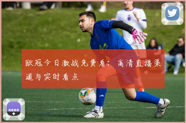 欧冠今日激战免费看：高清直播渠道与实时看点