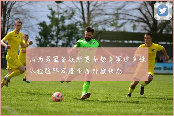 山西男篮备战新赛季热身赛迎多强队检验阵容磨合与外援状态