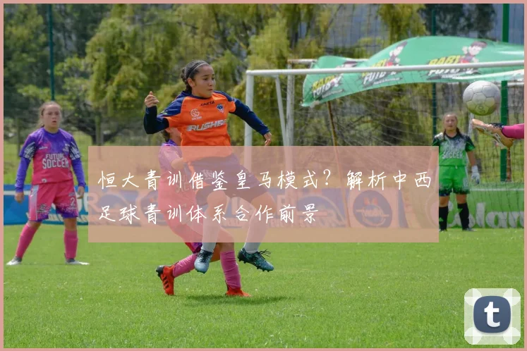 恒大青训借鉴皇马模式？解析中西足球青训体系合作前景