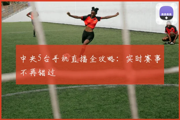 中央5台手机直播全攻略：实时赛事不再错过