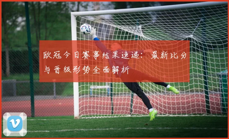 欧冠今日赛事结果速递：最新比分与晋级形势全面解析