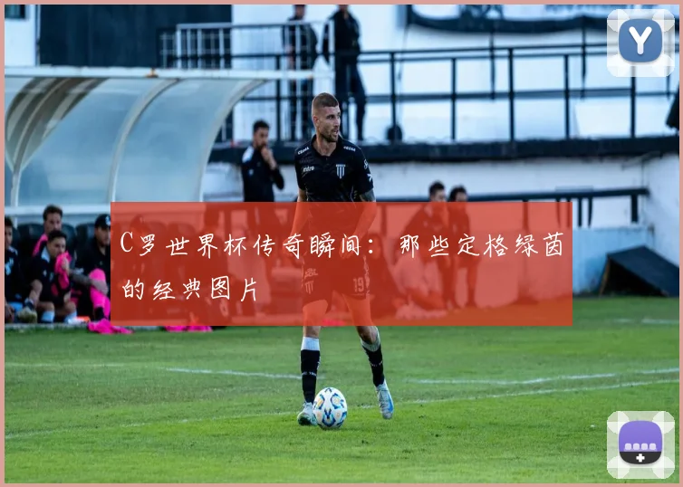 C罗世界杯传奇瞬间：那些定格绿茵的经典图片