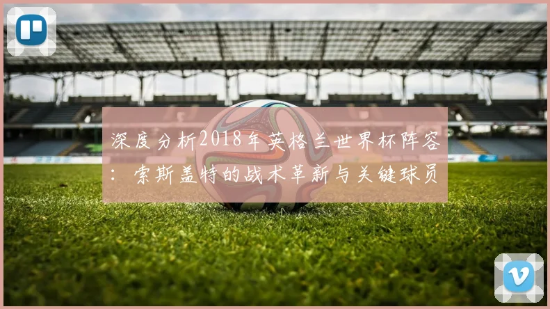 深度分析2018年英格兰世界杯阵容:索斯盖特的战术革新与关键球员