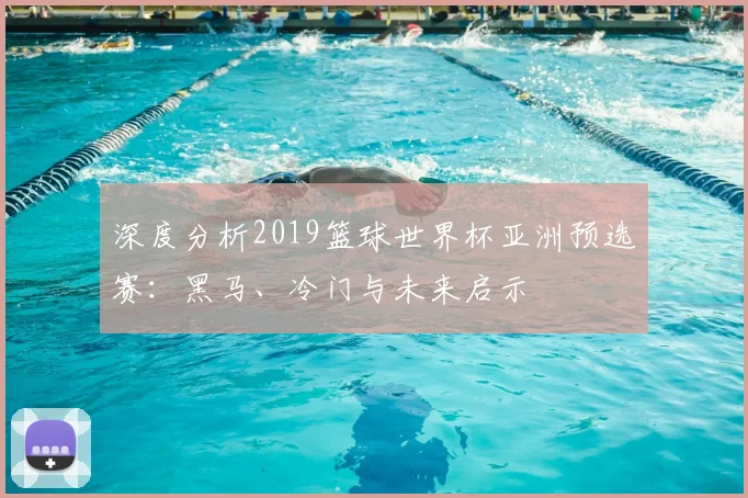 深度分析2019篮球世界杯亚洲预选赛：黑马、冷门与未来启示
