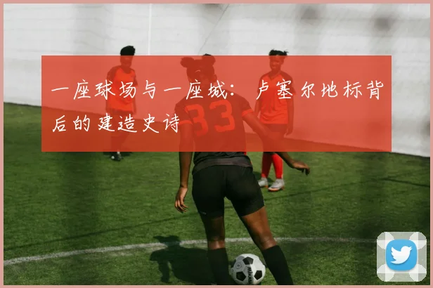一座球场与一座城：卢塞尔地标背后的建造史诗