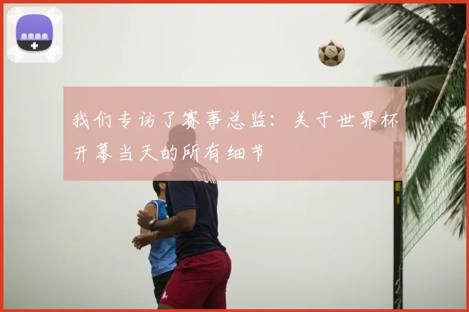 我们专访了赛事总监:关于世界杯开幕当天的所有细节