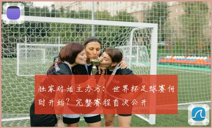 独家对话主办方:世界杯足球赛何时开始?完整赛程首次公开
