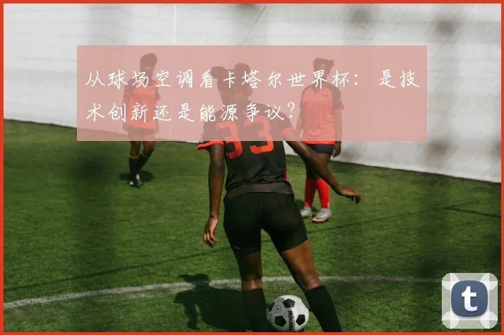 从球场空调看卡塔尔世界杯：是技术创新还是能源争议？