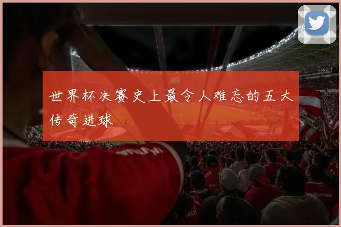 世界杯决赛史上最令人难忘的五大传奇进球