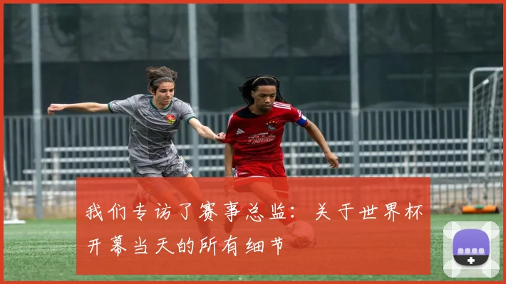我们专访了赛事总监:关于世界杯开幕当天的所有细节