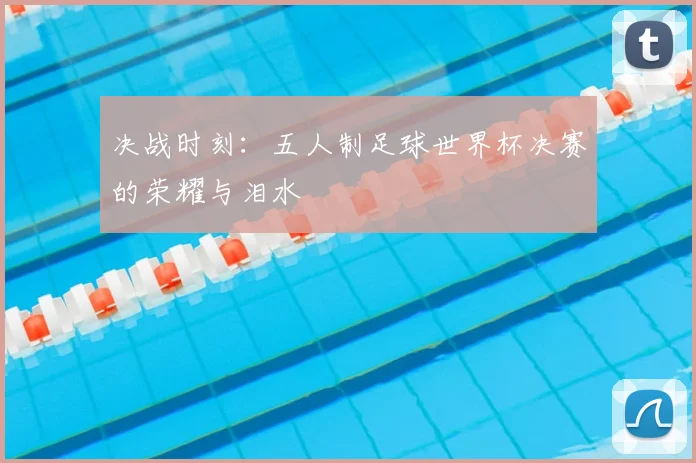 决战时刻:五人制足球世界杯决赛的荣耀与泪水