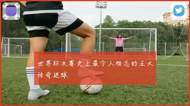 世界杯决赛史上最令人难忘的五大传奇进球