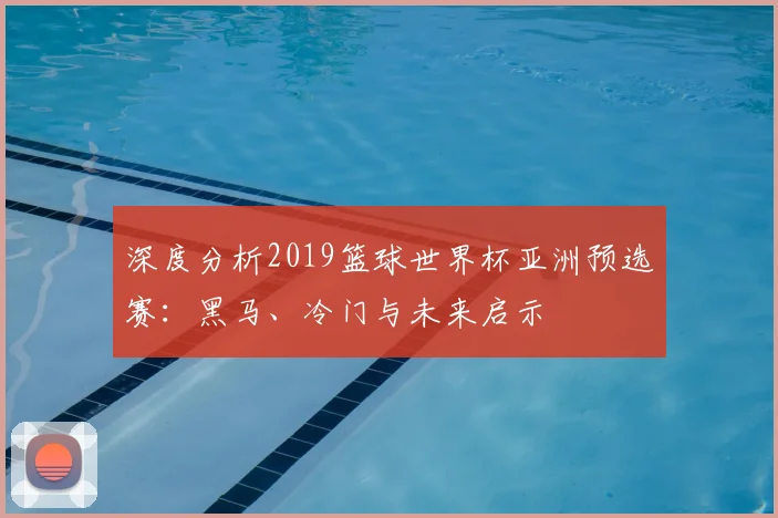 深度分析2019篮球世界杯亚洲预选赛:黑马、冷门与未来启示